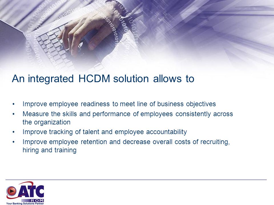 An integrated HCDM solution allows to Improve employee readiness to meet line of business objectives Measure the skills and performance of employees consistently across the organization Improve tracking of talent and employee accountability Improve employee retention and decrease overall costs of recruiting, hiring and training