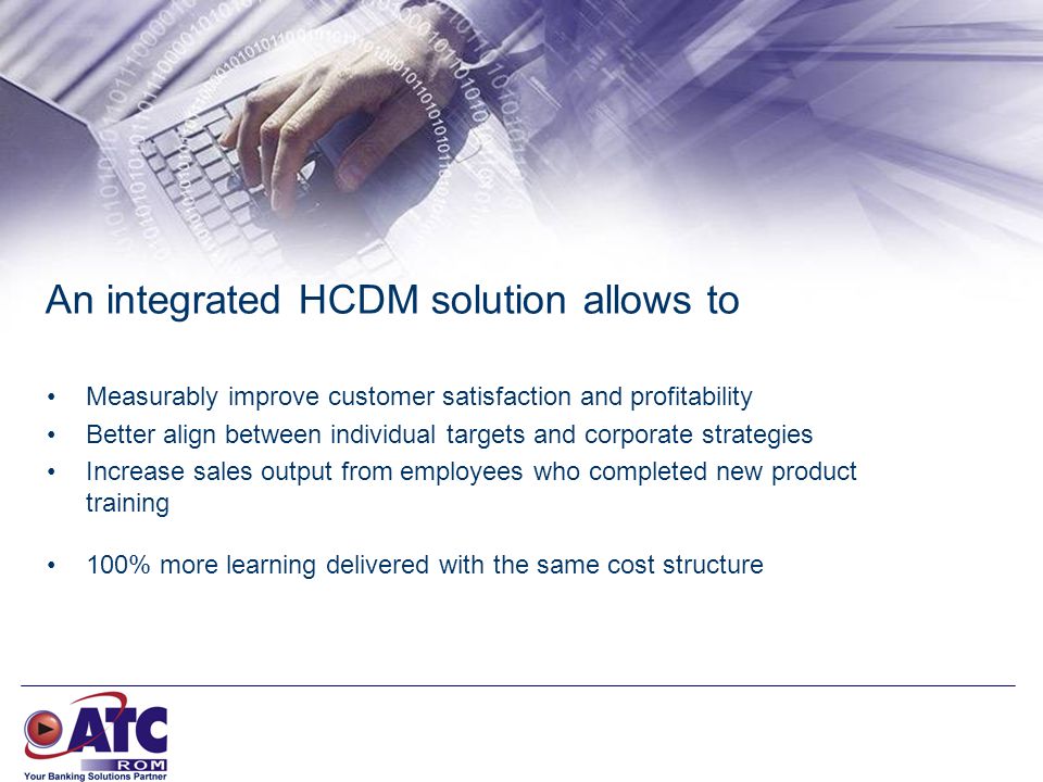 An integrated HCDM solution allows to Measurably improve customer satisfaction and profitability Better align between individual targets and corporate strategies Increase sales output from employees who completed new product training 100% more learning delivered with the same cost structure