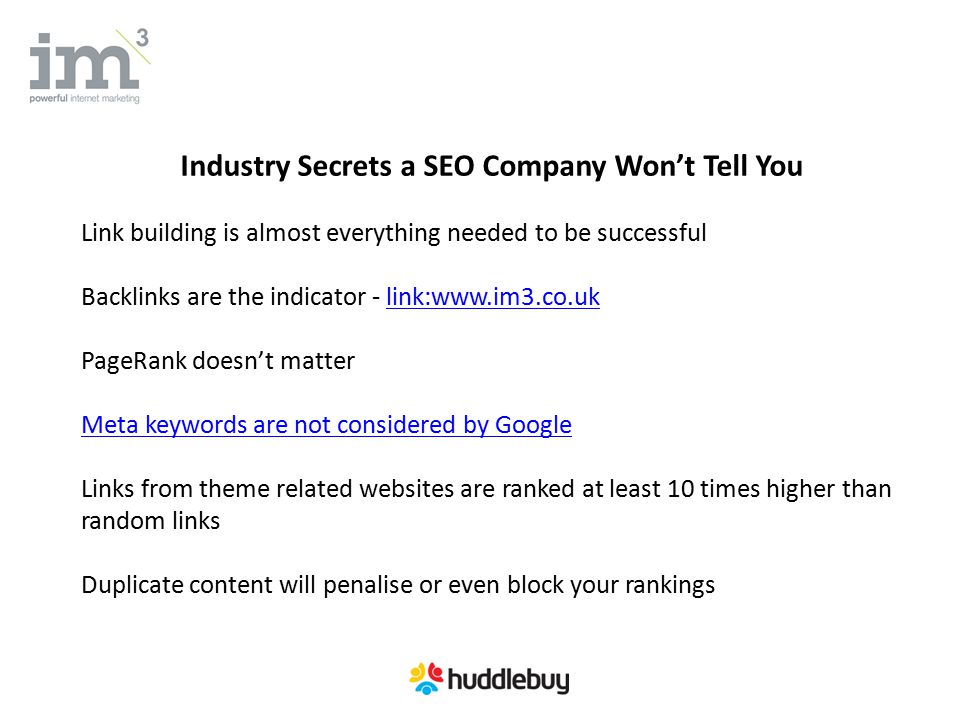 Industry Secrets a SEO Company Won’t Tell You Link building is almost everything needed to be successful Backlinks are the indicator - link:  PageRank doesn’t matter Meta keywords are not considered by Google Links from theme related websites are ranked at least 10 times higher than random links Duplicate content will penalise or even block your rankings