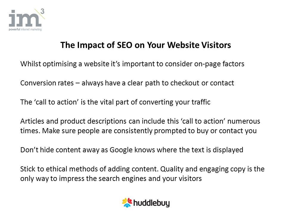 The Impact of SEO on Your Website Visitors Whilst optimising a website it’s important to consider on-page factors Conversion rates – always have a clear path to checkout or contact The ‘call to action’ is the vital part of converting your traffic Articles and product descriptions can include this ‘call to action’ numerous times.