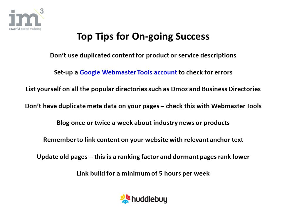 Top Tips for On-going Success Don’t use duplicated content for product or service descriptions Set-up a Google Webmaster Tools account to check for errorsGoogle Webmaster Tools account List yourself on all the popular directories such as Dmoz and Business Directories Don’t have duplicate meta data on your pages – check this with Webmaster Tools Blog once or twice a week about industry news or products Remember to link content on your website with relevant anchor text Update old pages – this is a ranking factor and dormant pages rank lower Link build for a minimum of 5 hours per week
