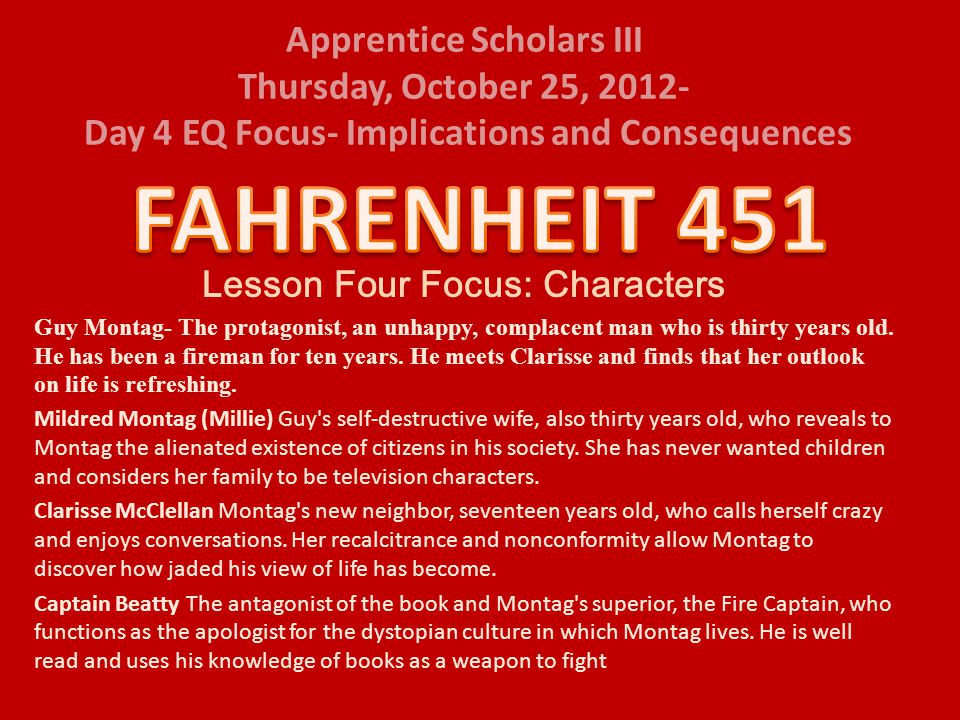 Apprentice Scholars III Thursday, October 25, Day 4 EQ Focus- Implications and Consequences Lesson Four Focus: Characters Guy Montag- The protagonist, an unhappy, complacent man who is thirty years old.