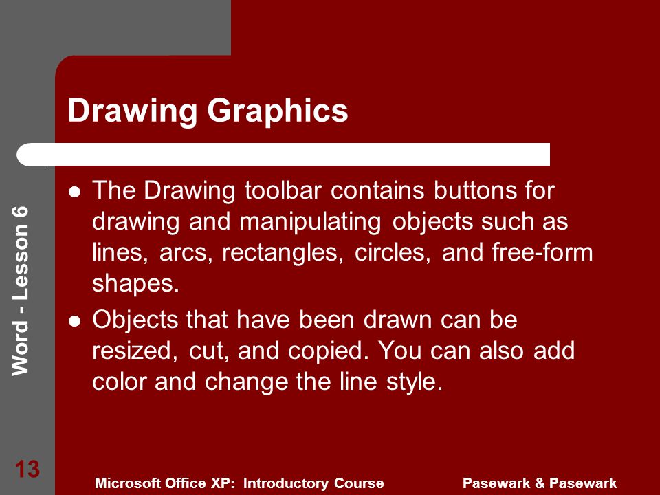 Word - Lesson 6 Microsoft Office XP: Introductory Course Pasewark & Pasewark 13 Drawing Graphics The Drawing toolbar contains buttons for drawing and manipulating objects such as lines, arcs, rectangles, circles, and free-form shapes.