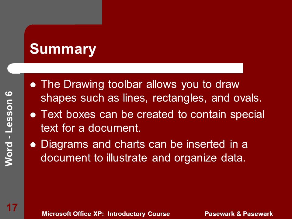 Word - Lesson 6 Microsoft Office XP: Introductory Course Pasewark & Pasewark 17 Summary The Drawing toolbar allows you to draw shapes such as lines, rectangles, and ovals.