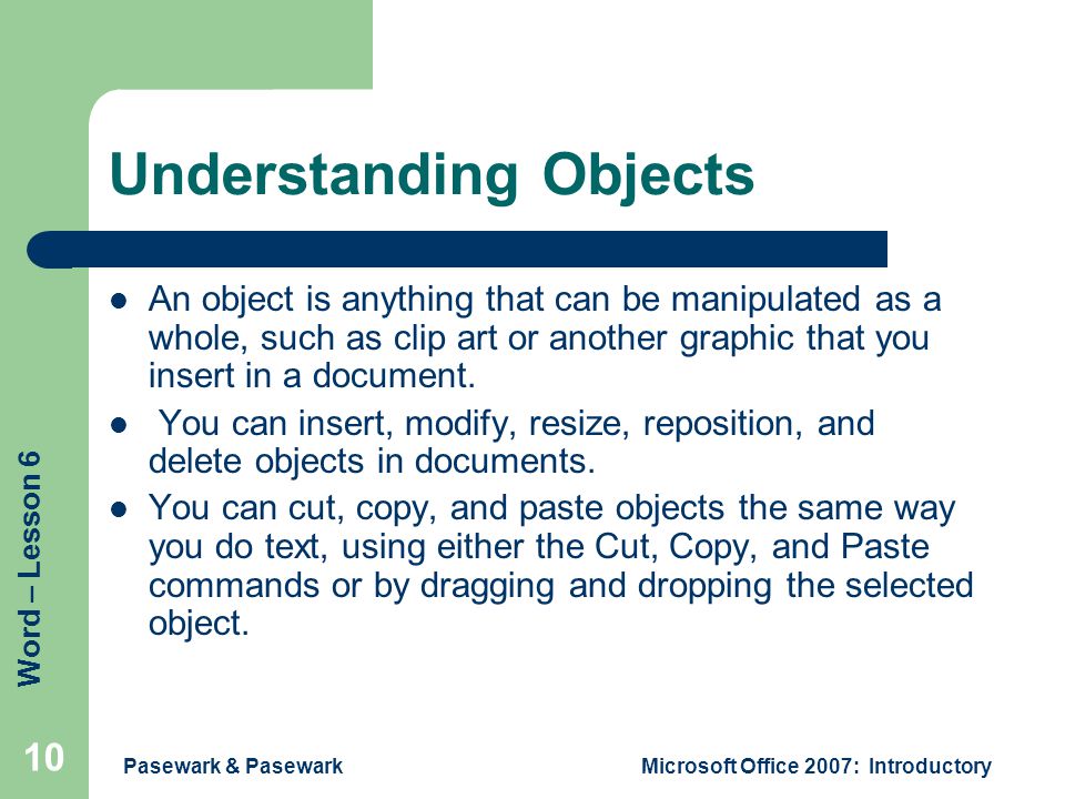 Word – Lesson 6 Pasewark & PasewarkMicrosoft Office 2007: Introductory 10 Understanding Objects An object is anything that can be manipulated as a whole, such as clip art or another graphic that you insert in a document.