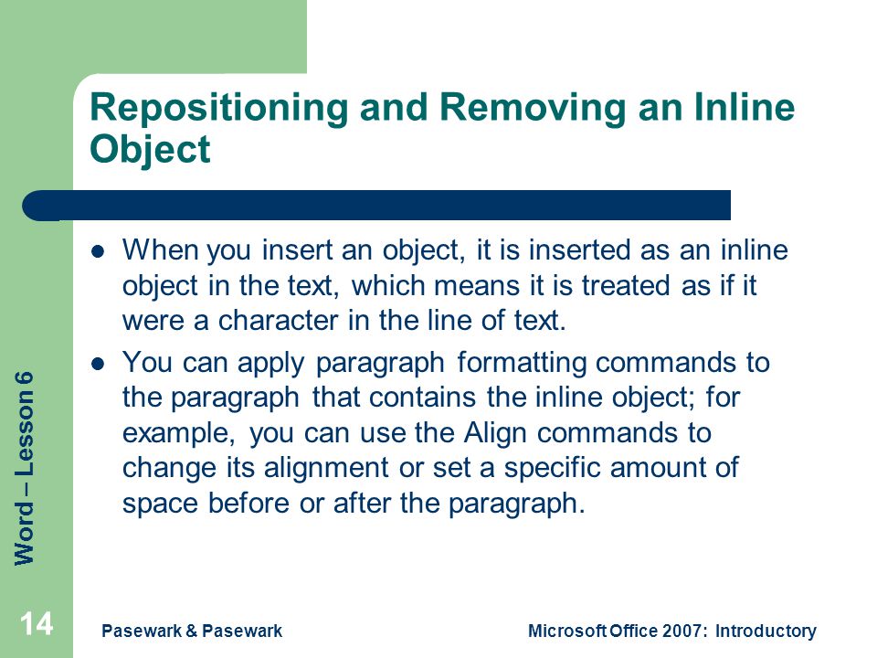 Word – Lesson 6 Pasewark & PasewarkMicrosoft Office 2007: Introductory 14 Repositioning and Removing an Inline Object When you insert an object, it is inserted as an inline object in the text, which means it is treated as if it were a character in the line of text.