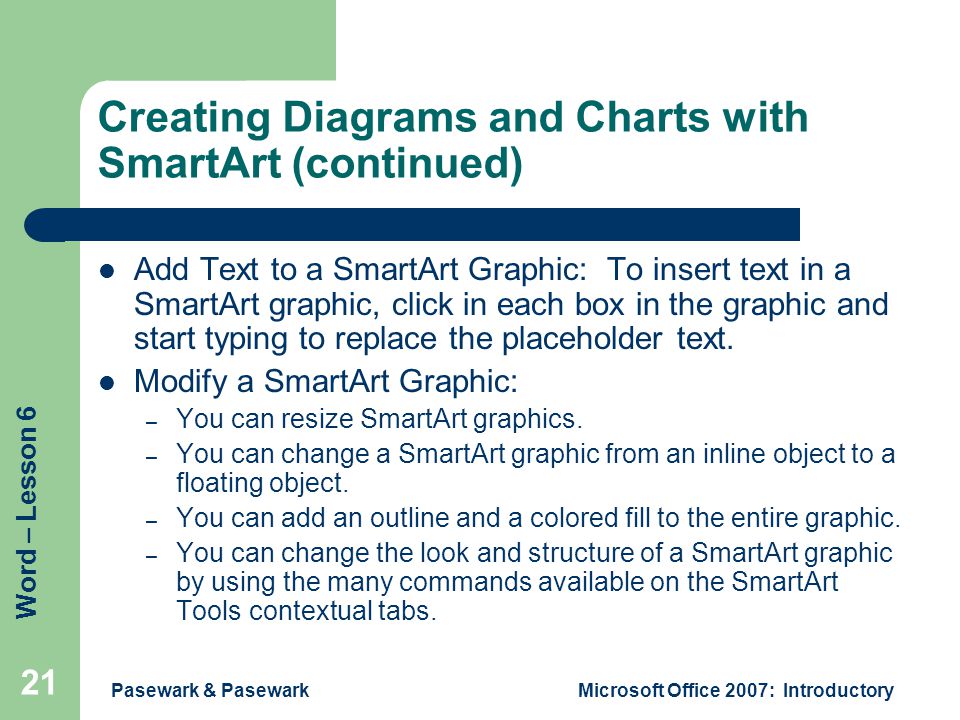 Word – Lesson 6 Pasewark & PasewarkMicrosoft Office 2007: Introductory 21 Creating Diagrams and Charts with SmartArt (continued) Add Text to a SmartArt Graphic: To insert text in a SmartArt graphic, click in each box in the graphic and start typing to replace the placeholder text.