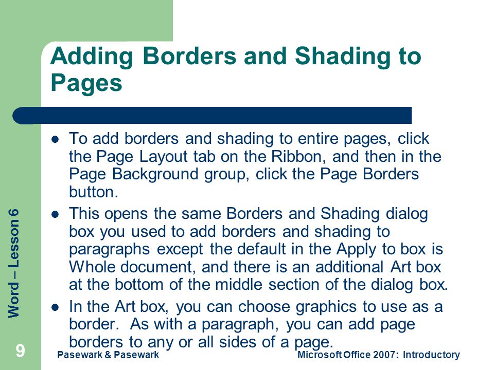 Word – Lesson 6 Pasewark & PasewarkMicrosoft Office 2007: Introductory 9 Adding Borders and Shading to Pages To add borders and shading to entire pages, click the Page Layout tab on the Ribbon, and then in the Page Background group, click the Page Borders button.
