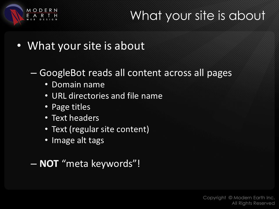 What your site is about – GoogleBot reads all content across all pages Domain name URL directories and file name Page titles Text headers Text (regular site content) Image alt tags – NOT meta keywords !