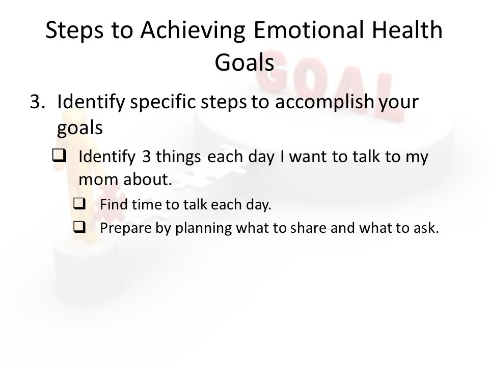 Steps to Achieving Emotional Health Goals 3.Identify specific steps to accomplish your goals  Identify 3 things each day I want to talk to my mom about.
