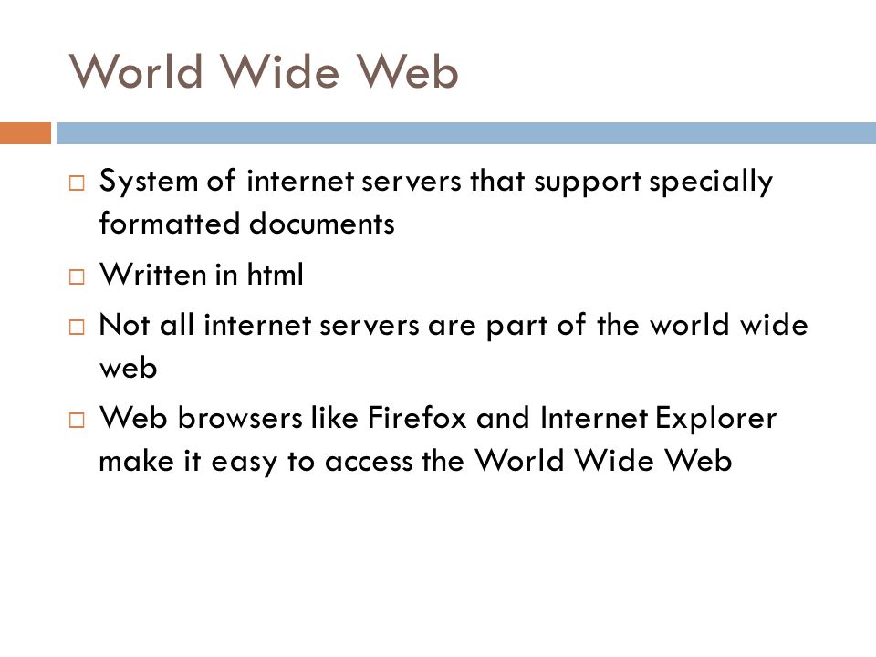 World Wide Web  System of internet servers that support specially formatted documents  Written in html  Not all internet servers are part of the world wide web  Web browsers like Firefox and Internet Explorer make it easy to access the World Wide Web