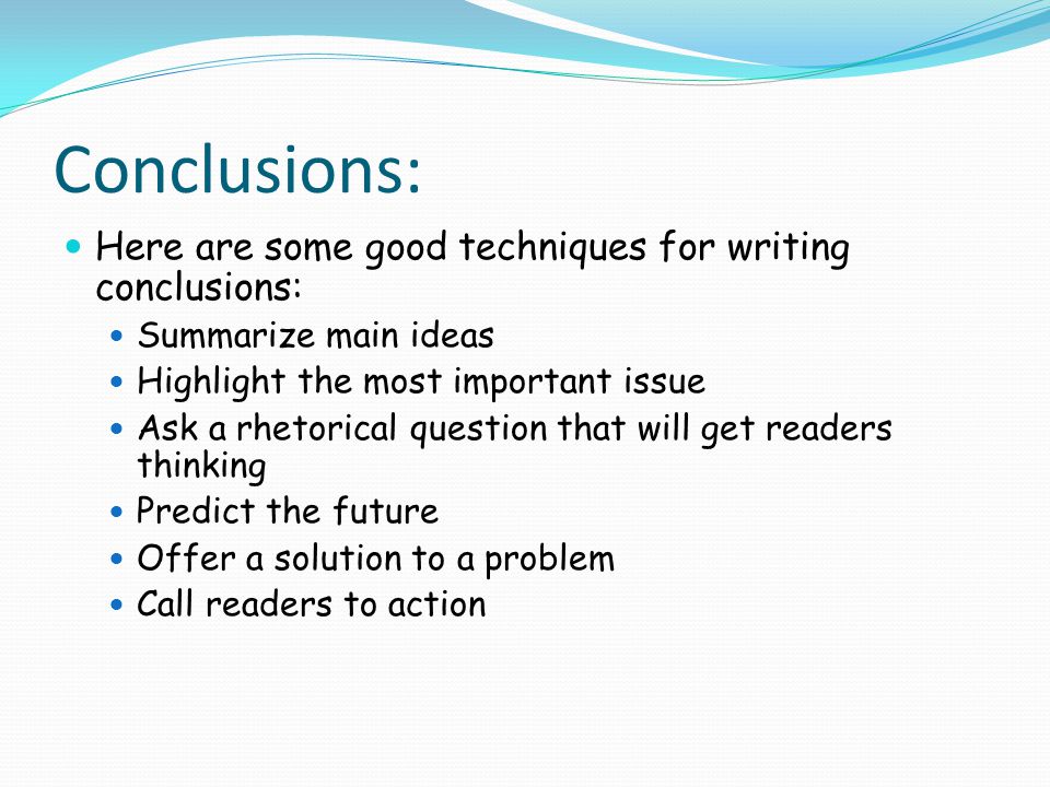 Conclusions: Here are some good techniques for writing conclusions: Summarize main ideas Highlight the most important issue Ask a rhetorical question that will get readers thinking Predict the future Offer a solution to a problem Call readers to action