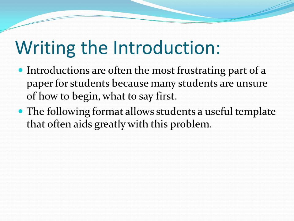 Writing the Introduction: Introductions are often the most frustrating part of a paper for students because many students are unsure of how to begin, what to say first.