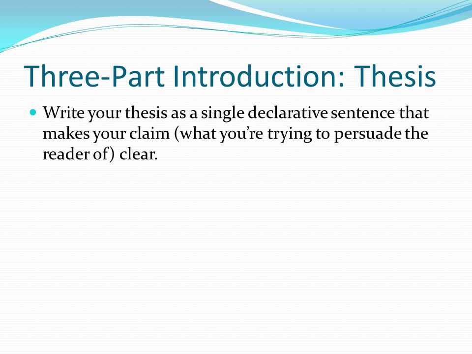 Three-Part Introduction: Thesis Write your thesis as a single declarative sentence that makes your claim (what you’re trying to persuade the reader of) clear.