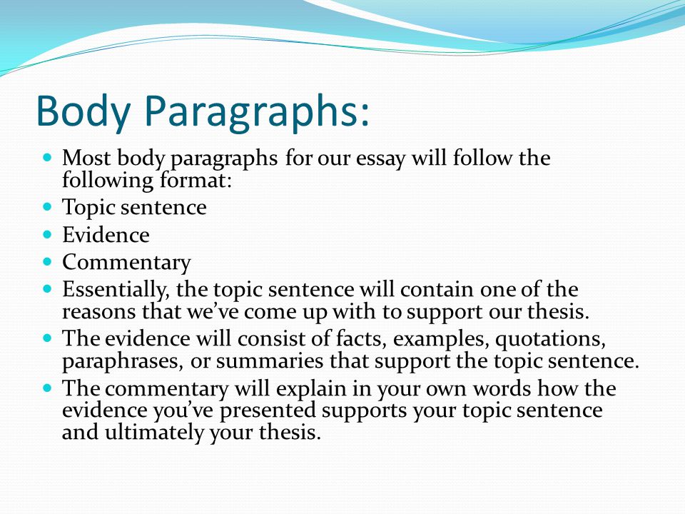 Body Paragraphs: Most body paragraphs for our essay will follow the following format: Topic sentence Evidence Commentary Essentially, the topic sentence will contain one of the reasons that we’ve come up with to support our thesis.