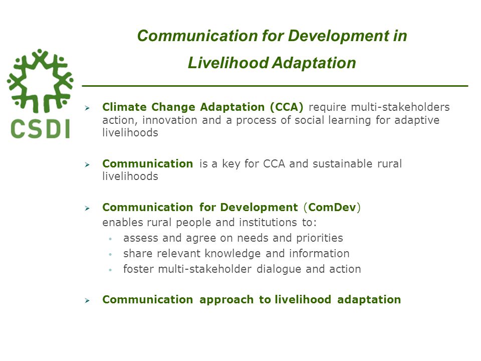  Climate Change Adaptation (CCA) require multi-stakeholders action, innovation and a process of social learning for adaptive livelihoods  Communication is a key for CCA and sustainable rural livelihoods  Communication for Development (ComDev) enables rural people and institutions to: assess and agree on needs and priorities share relevant knowledge and information foster multi-stakeholder dialogue and action  Communication approach to livelihood adaptation Communication for Development in Livelihood Adaptation