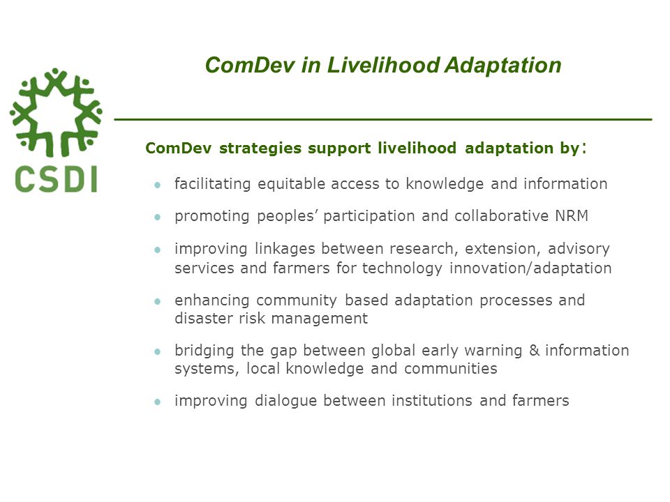 ComDev strategies support livelihood adaptation by : facilitating equitable access to knowledge and information promoting peoples’ participation and collaborative NRM improving linkages between research, extension, advisory services and farmers for technology innovation/adaptation enhancing community based adaptation processes and disaster risk management bridging the gap between global early warning & information systems, local knowledge and communities improving dialogue between institutions and farmers ComDev in Livelihood Adaptation