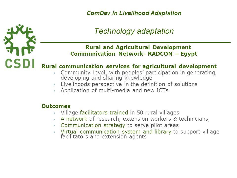 Rural and Agricultural Development Communication Network- RADCON – Egypt Rural communication services for agricultural development Community level, with peoples’ participation in generating, developing and sharing knowledge Livelihoods perspective in the definition of solutions Application of multi-media and new ICTs Outcomes Village facilitators trained in 50 rural villages A network of research, extension workers & technicians, Communication strategy to serve pilot areas Virtual communication system and library to support village facilitators and extension agents ComDev in Livelihood Adaptation Technology adaptation