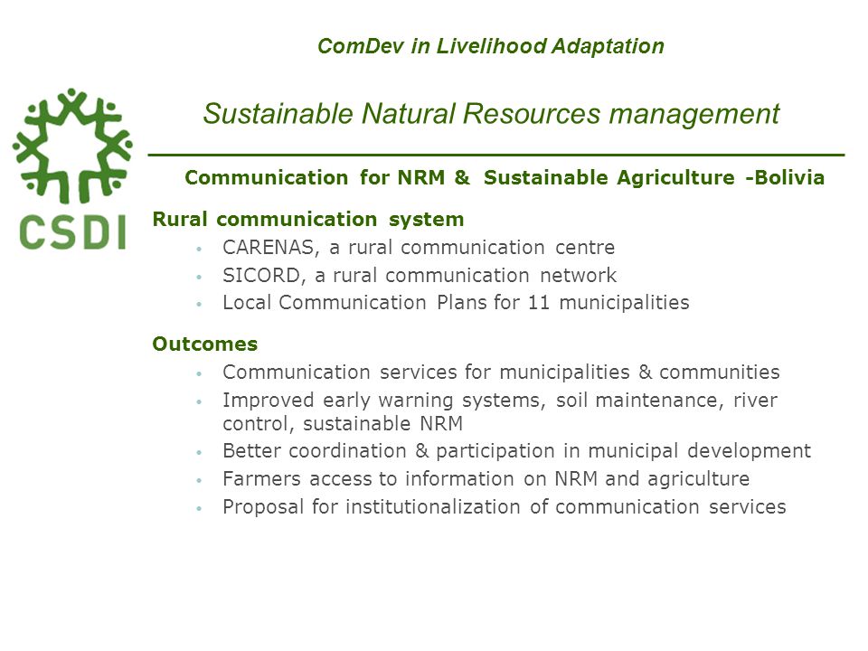 Communication for NRM & Sustainable Agriculture -Bolivia Rural communication system CARENAS, a rural communication centre SICORD, a rural communication network Local Communication Plans for 11 municipalities Outcomes Communication services for municipalities & communities Improved early warning systems, soil maintenance, river control, sustainable NRM Better coordination & participation in municipal development Farmers access to information on NRM and agriculture Proposal for institutionalization of communication services ComDev in Livelihood Adaptation Sustainable Natural Resources management