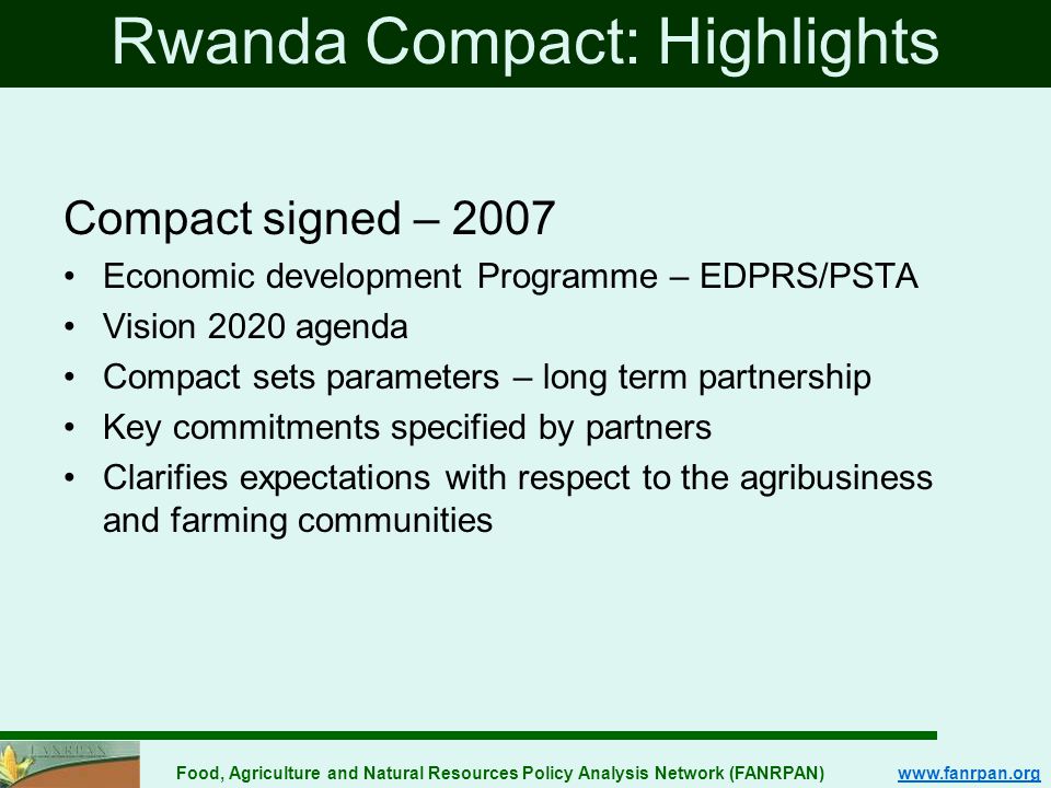 Food, Agriculture and Natural Resources Policy Analysis Network (FANRPAN)   Rwanda Compact: Highlights Compact signed – 2007 Economic development Programme – EDPRS/PSTA Vision 2020 agenda Compact sets parameters – long term partnership Key commitments specified by partners Clarifies expectations with respect to the agribusiness and farming communities