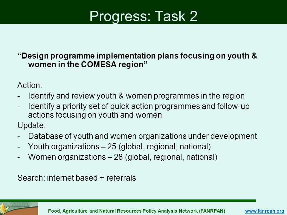 Food, Agriculture and Natural Resources Policy Analysis Network (FANRPAN)   Progress: Task 2 Design programme implementation plans focusing on youth & women in the COMESA region Action: -Identify and review youth & women programmes in the region -Identify a priority set of quick action programmes and follow-up actions focusing on youth and women Update: -Database of youth and women organizations under development -Youth organizations – 25 (global, regional, national) -Women organizations – 28 (global, regional, national) Search: internet based + referrals