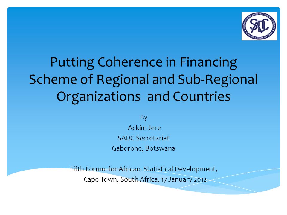 Putting Coherence in Financing Scheme of Regional and Sub-Regional Organizations and Countries By Ackim Jere SADC Secretariat Gaborone, Botswana Fifth Forum for African Statistical Development, Cape Town, South Africa, 17 January 2012