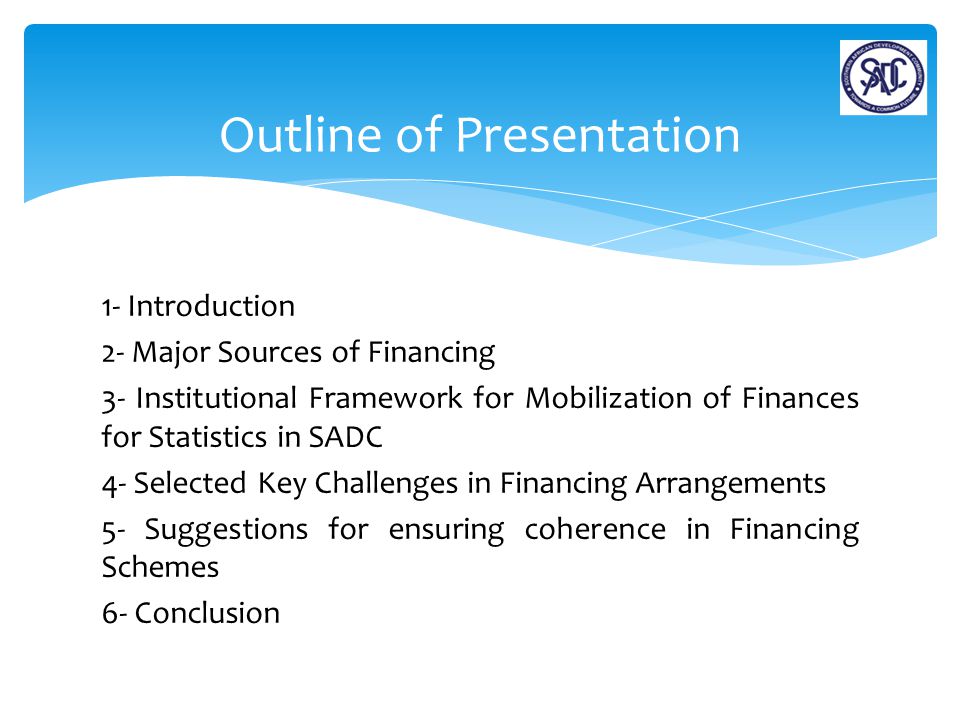 1- Introduction 2- Major Sources of Financing 3- Institutional Framework for Mobilization of Finances for Statistics in SADC 4- Selected Key Challenges in Financing Arrangements 5- Suggestions for ensuring coherence in Financing Schemes 6- Conclusion Outline of Presentation