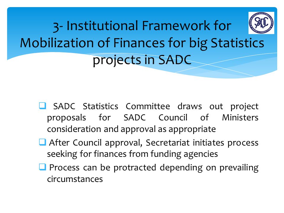  SADC Statistics Committee draws out project proposals for SADC Council of Ministers consideration and approval as appropriate  After Council approval, Secretariat initiates process seeking for finances from funding agencies  Process can be protracted depending on prevailing circumstances 3- Institutional Framework for Mobilization of Finances for big Statistics projects in SADC