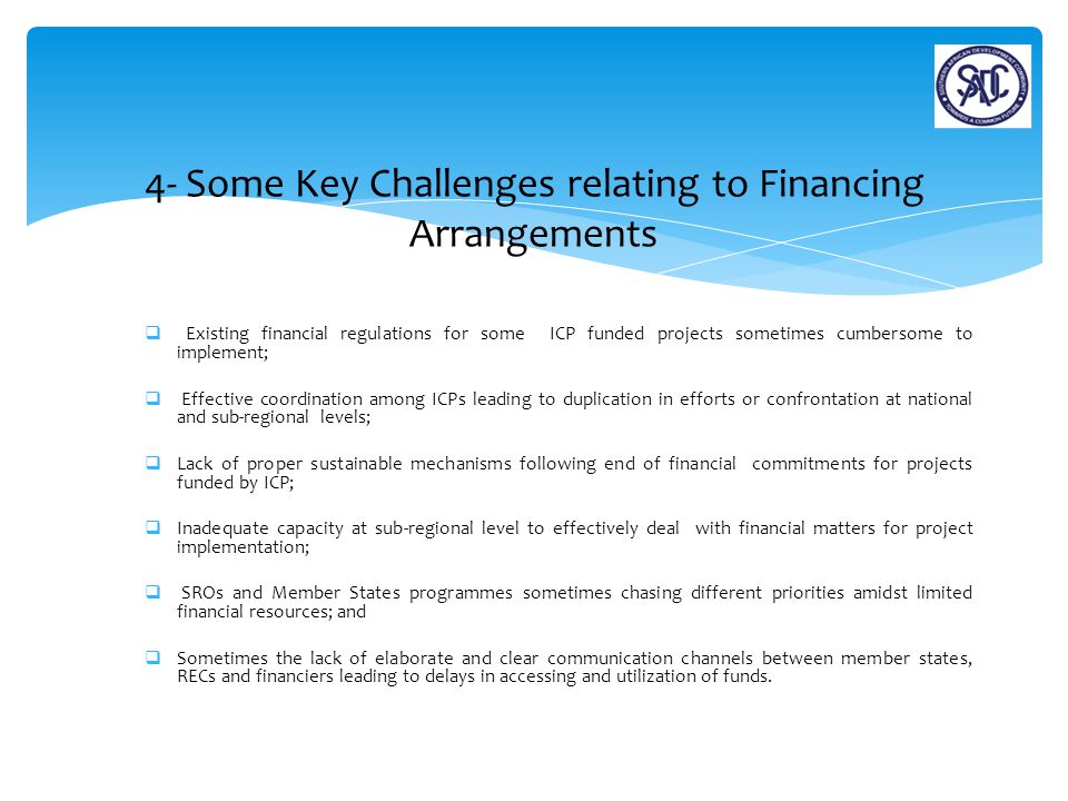  Existing financial regulations for some ICP funded projects sometimes cumbersome to implement;  Effective coordination among ICPs leading to duplication in efforts or confrontation at national and sub-regional levels;  Lack of proper sustainable mechanisms following end of financial commitments for projects funded by ICP;  Inadequate capacity at sub-regional level to effectively deal with financial matters for project implementation;  SROs and Member States programmes sometimes chasing different priorities amidst limited financial resources; and  Sometimes the lack of elaborate and clear communication channels between member states, RECs and financiers leading to delays in accessing and utilization of funds.