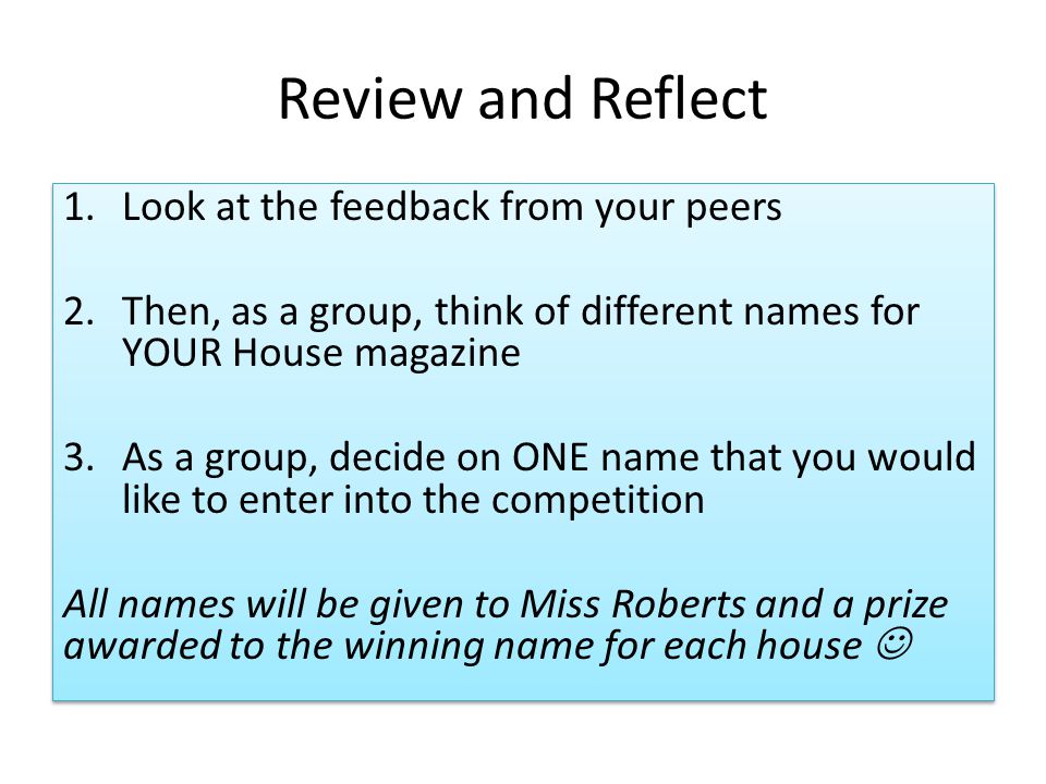 Review and Reflect 1.Look at the feedback from your peers 2.Then, as a group, think of different names for YOUR House magazine 3.As a group, decide on ONE name that you would like to enter into the competition All names will be given to Miss Roberts and a prize awarded to the winning name for each house 1.Look at the feedback from your peers 2.Then, as a group, think of different names for YOUR House magazine 3.As a group, decide on ONE name that you would like to enter into the competition All names will be given to Miss Roberts and a prize awarded to the winning name for each house