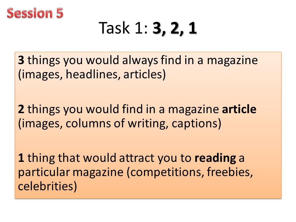 3, 2, 1 Task 1: 3, 2, 1 3 things you would always find in a magazine (images, headlines, articles) 2 things you would find in a magazine article (images, columns of writing, captions) 1 thing that would attract you to reading a particular magazine (competitions, freebies, celebrities) 3 things you would always find in a magazine (images, headlines, articles) 2 things you would find in a magazine article (images, columns of writing, captions) 1 thing that would attract you to reading a particular magazine (competitions, freebies, celebrities)