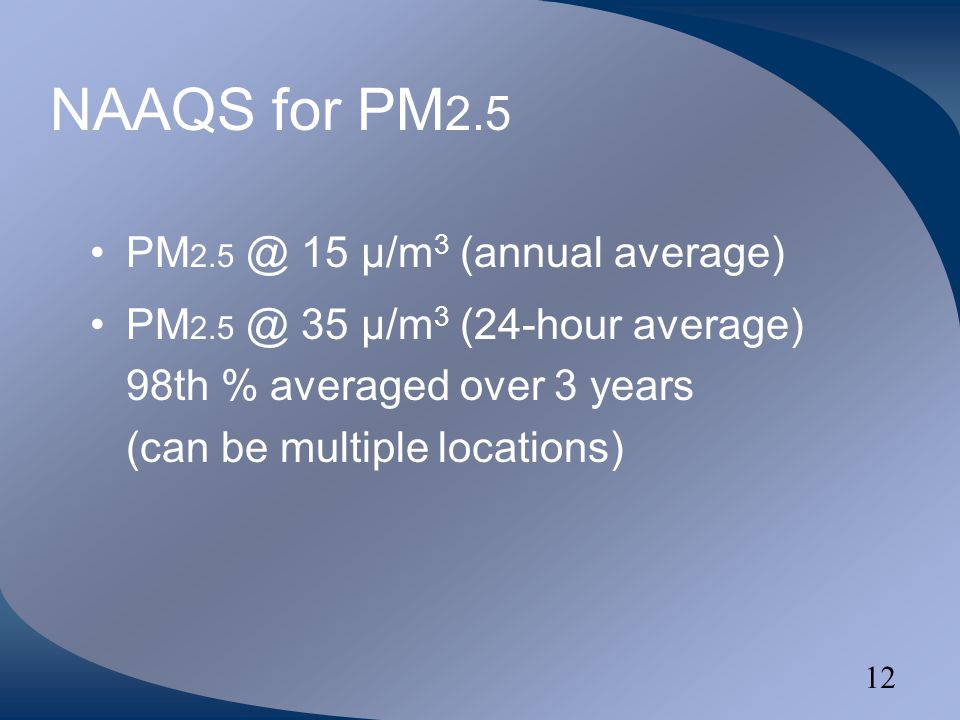 12 NAAQS for PM 2.5 PM 15 µ/m 3 (annual average) PM 35 µ/m 3 (24-hour average) 98th % averaged over 3 years (can be multiple locations)