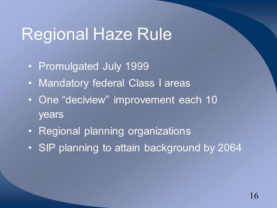 16 Regional Haze Rule Promulgated July 1999 Mandatory federal Class I areas One deciview improvement each 10 years Regional planning organizations SIP planning to attain background by 2064