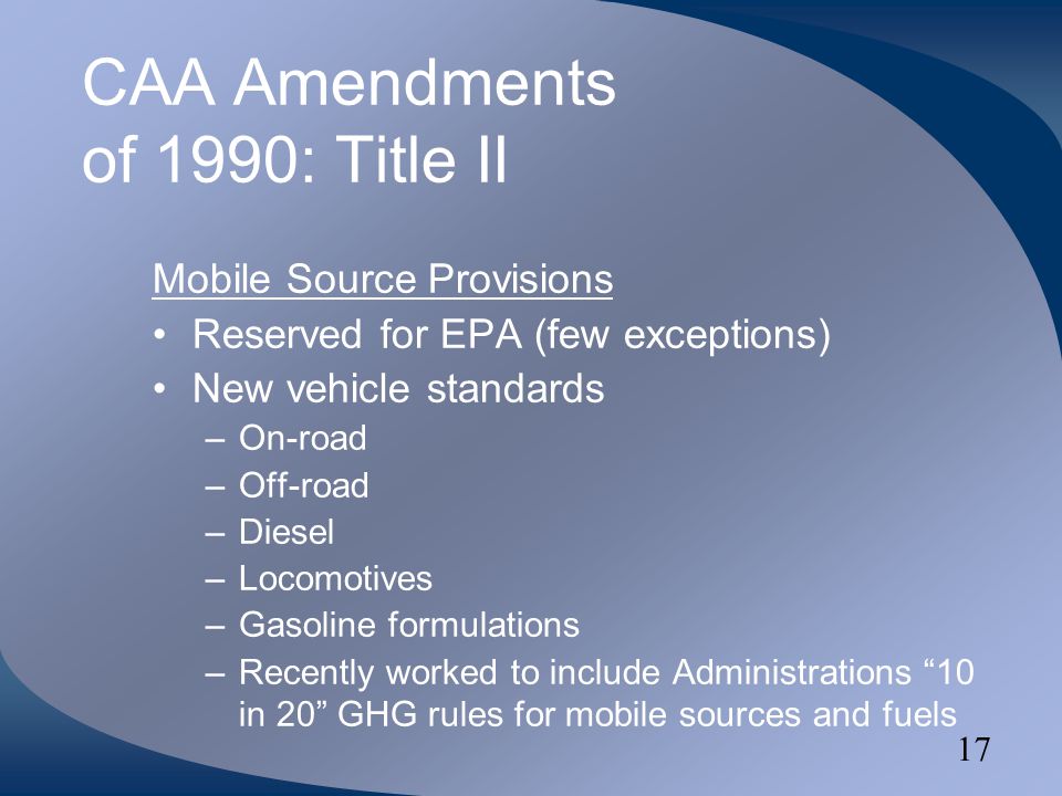 17 CAA Amendments of 1990: Title II Mobile Source Provisions Reserved for EPA (few exceptions) New vehicle standards –On-road –Off-road –Diesel –Locomotives –Gasoline formulations –Recently worked to include Administrations 10 in 20 GHG rules for mobile sources and fuels