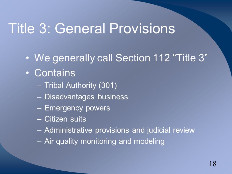 18 Title 3: General Provisions We generally call Section 112 Title 3 Contains –Tribal Authority (301) –Disadvantages business –Emergency powers –Citizen suits –Administrative provisions and judicial review –Air quality monitoring and modeling