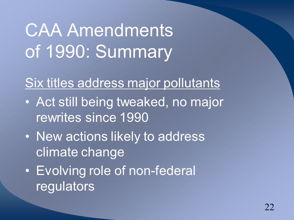 22 CAA Amendments of 1990: Summary Six titles address major pollutants Act still being tweaked, no major rewrites since 1990 New actions likely to address climate change Evolving role of non-federal regulators