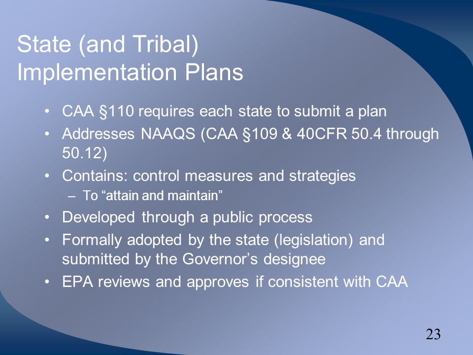 23 State (and Tribal) Implementation Plans CAA §110 requires each state to submit a plan Addresses NAAQS (CAA §109 & 40CFR 50.4 through 50.12) Contains: control measures and strategies –To attain and maintain Developed through a public process Formally adopted by the state (legislation) and submitted by the Governor’s designee EPA reviews and approves if consistent with CAA