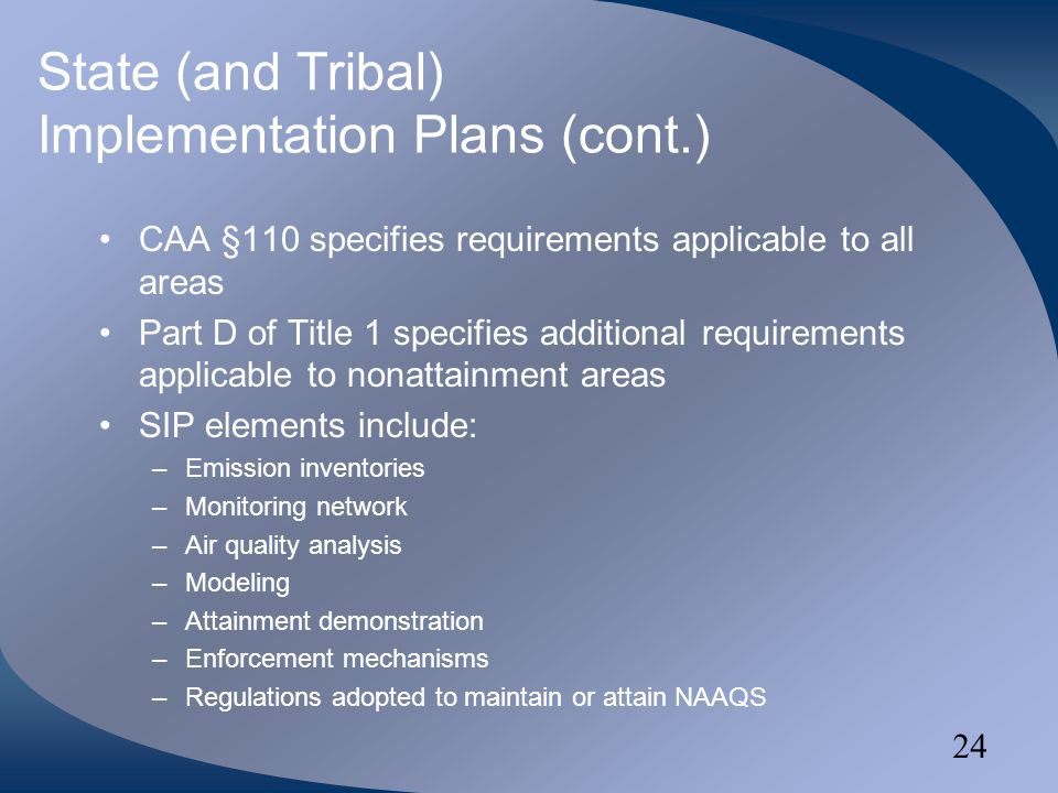 24 State (and Tribal) Implementation Plans (cont.) CAA §110 specifies requirements applicable to all areas Part D of Title 1 specifies additional requirements applicable to nonattainment areas SIP elements include: –Emission inventories –Monitoring network –Air quality analysis –Modeling –Attainment demonstration –Enforcement mechanisms –Regulations adopted to maintain or attain NAAQS