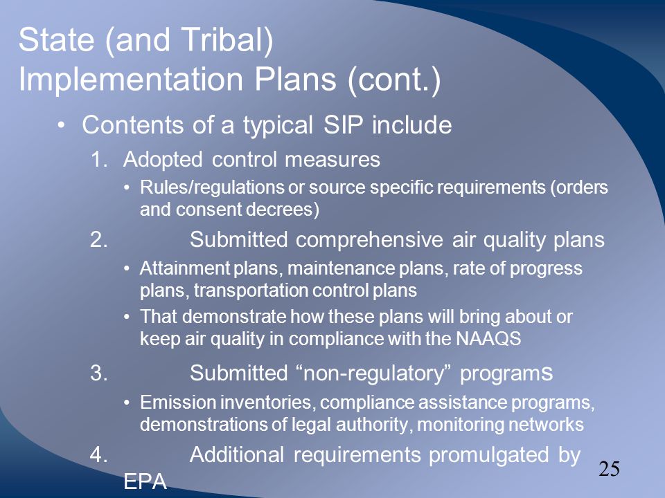 25 State (and Tribal) Implementation Plans (cont.) Contents of a typical SIP include 1.Adopted control measures Rules/regulations or source specific requirements (orders and consent decrees) 2.Submitted comprehensive air quality plans Attainment plans, maintenance plans, rate of progress plans, transportation control plans That demonstrate how these plans will bring about or keep air quality in compliance with the NAAQS 3.Submitted non-regulatory program s Emission inventories, compliance assistance programs, demonstrations of legal authority, monitoring networks 4.Additional requirements promulgated by EPA