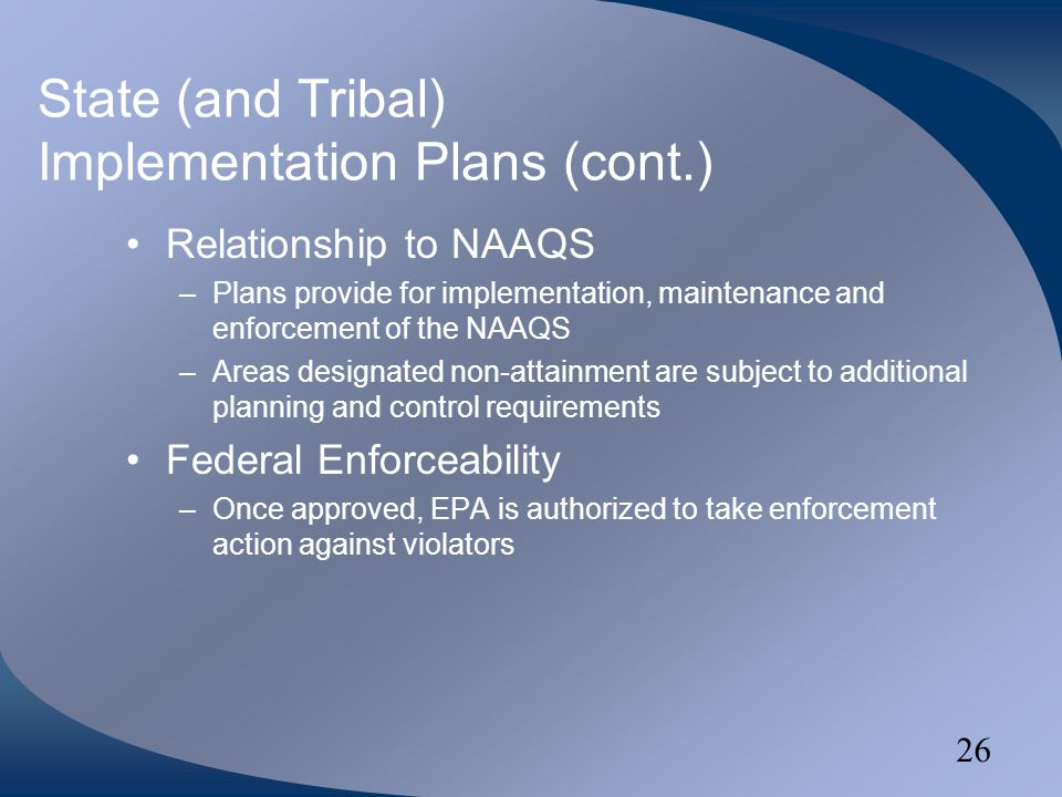 26 State (and Tribal) Implementation Plans (cont.) Relationship to NAAQS –Plans provide for implementation, maintenance and enforcement of the NAAQS –Areas designated non-attainment are subject to additional planning and control requirements Federal Enforceability –Once approved, EPA is authorized to take enforcement action against violators