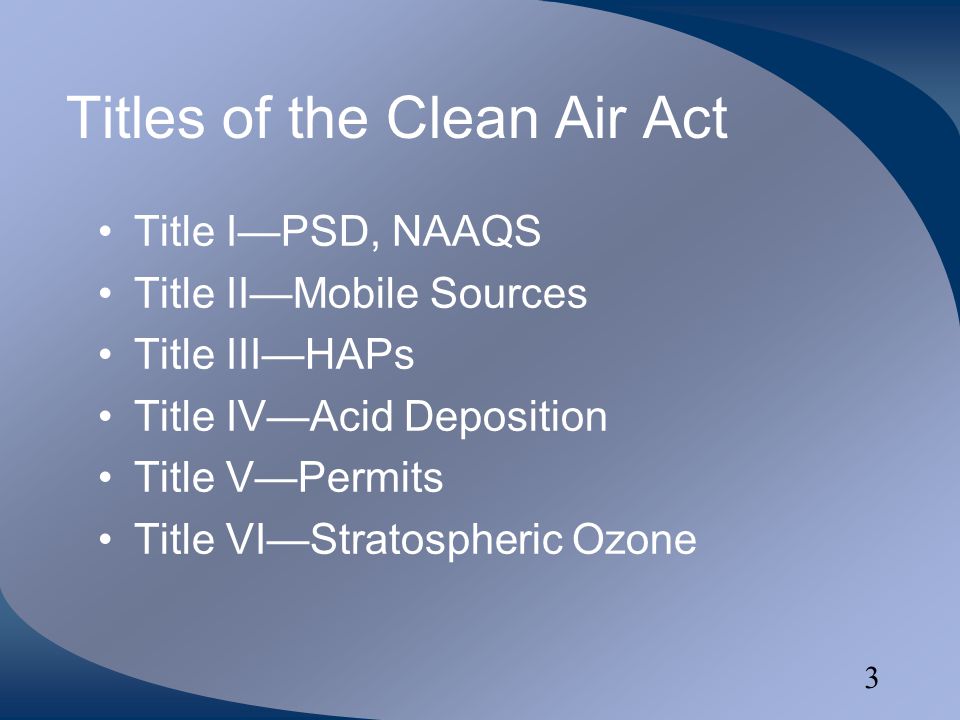 3 Titles of the Clean Air Act Title I—PSD, NAAQS Title II—Mobile Sources Title III—HAPs Title IV—Acid Deposition Title V—Permits Title VI—Stratospheric Ozone