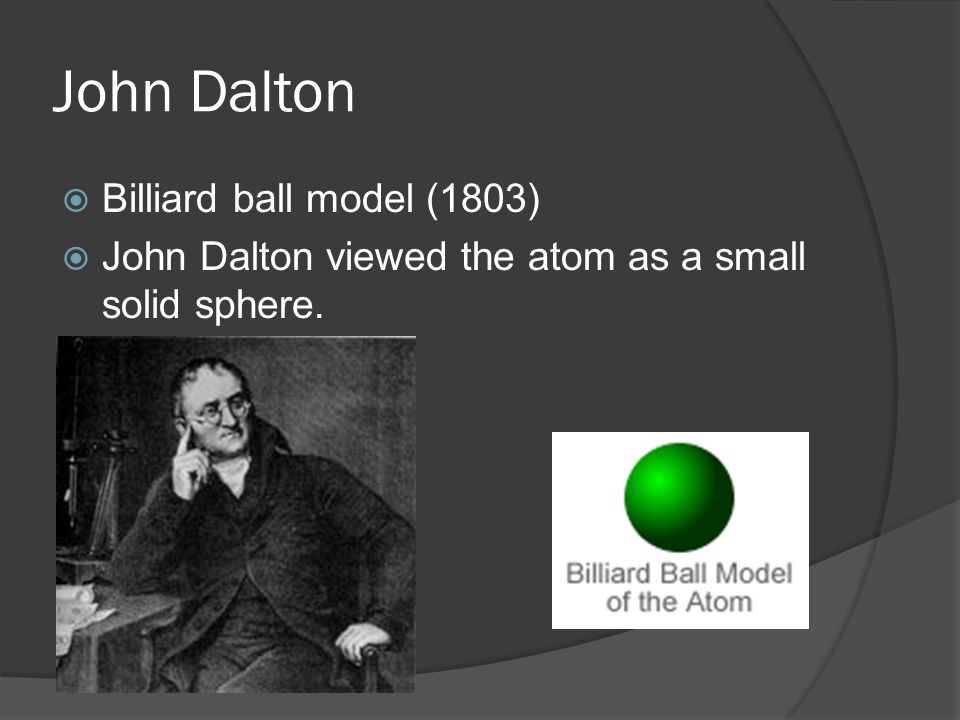 John Dalton  Billiard ball model (1803)  John Dalton viewed the atom as a small solid sphere.