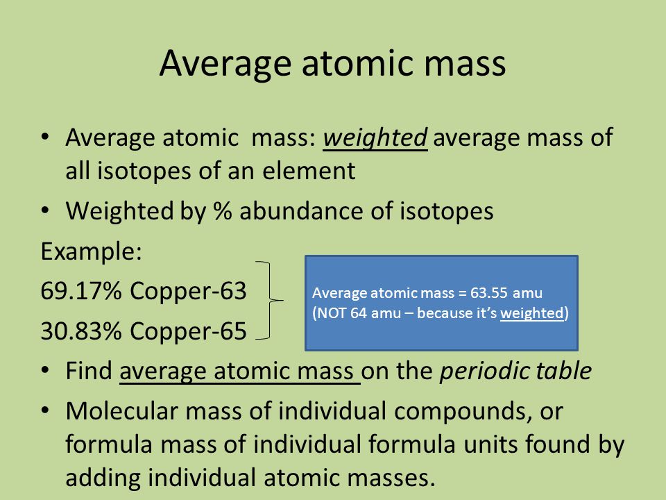Average atomic mass Average atomic mass: weighted average mass of all isotopes of an element Weighted by % abundance of isotopes Example: 69.17% Copper % Copper-65 Find average atomic mass on the periodic table Molecular mass of individual compounds, or formula mass of individual formula units found by adding individual atomic masses.