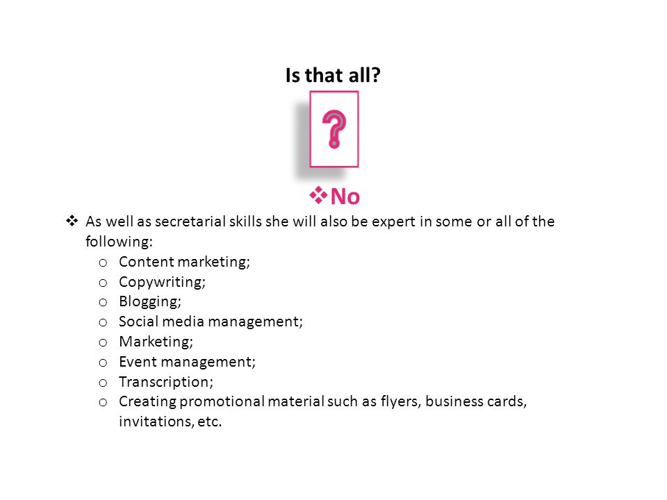  No  As well as secretarial skills she will also be expert in some or all of the following: o Content marketing; o Copywriting; o Blogging; o Social media management; o Marketing; o Event management; o Transcription; o Creating promotional material such as flyers, business cards, invitations, etc.