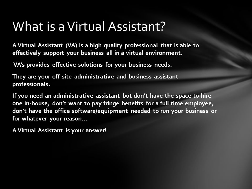 A Virtual Assistant (VA) is a high quality professional that is able to effectively support your business all in a virtual environment.