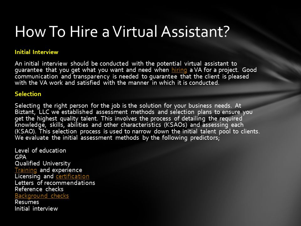 Initial Interview An initial interview should be conducted with the potential virtual assistant to guarantee that you get what you want and need when hiring a VA for a project.