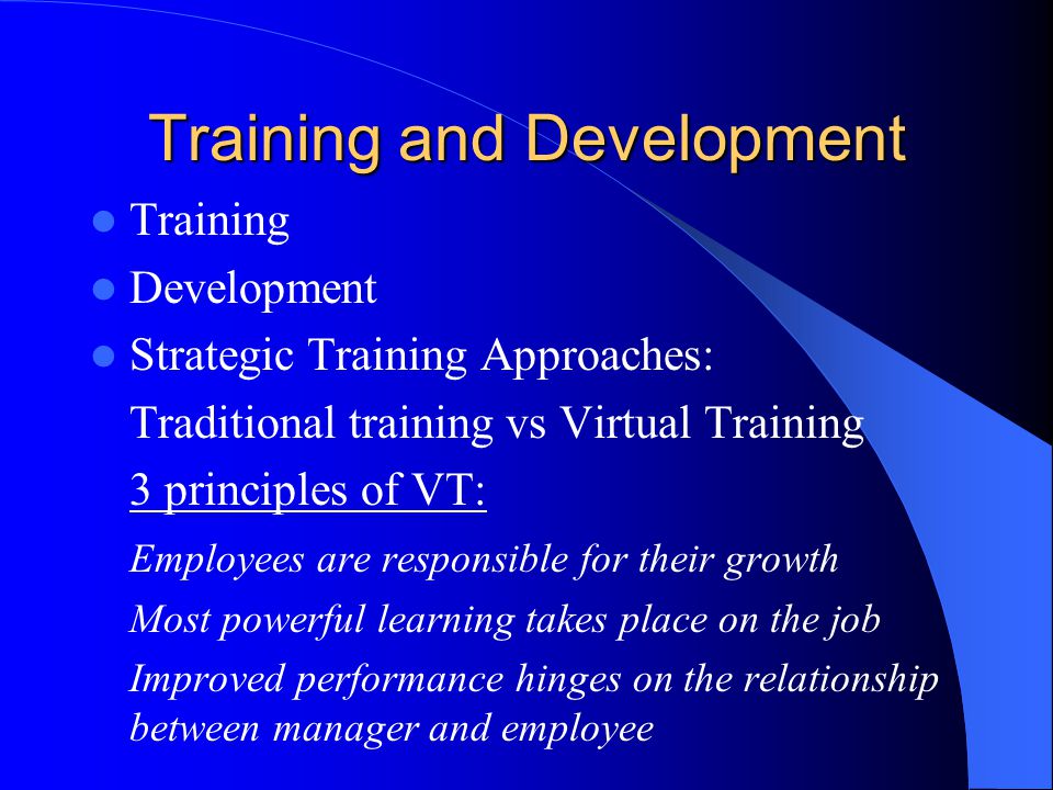 Training and Development Training Development Strategic Training Approaches: Traditional training vs Virtual Training 3 principles of VT: Employees are responsible for their growth Most powerful learning takes place on the job Improved performance hinges on the relationship between manager and employee