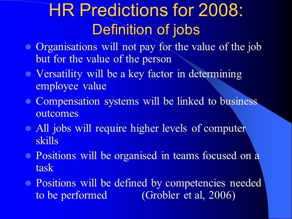 HR Predictions for 2008: Definition of jobs Organisations will not pay for the value of the job but for the value of the person Versatility will be a key factor in determining employee value Compensation systems will be linked to business outcomes All jobs will require higher levels of computer skills Positions will be organised in teams focused on a task Positions will be defined by competencies needed to be performed(Grobler et al, 2006)
