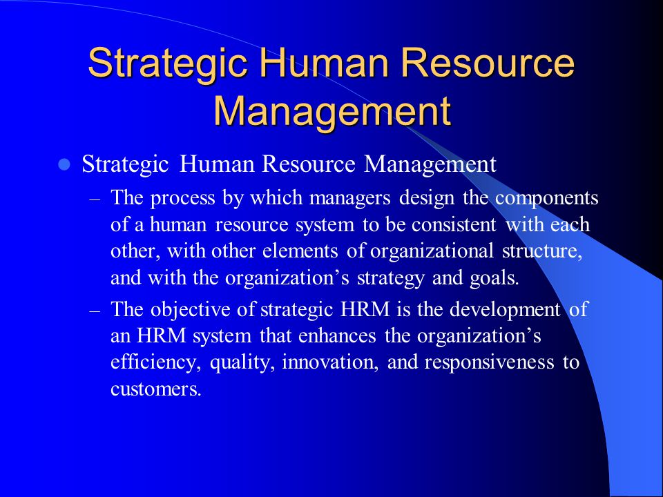 Strategic Human Resource Management – The process by which managers design the components of a human resource system to be consistent with each other, with other elements of organizational structure, and with the organization’s strategy and goals.