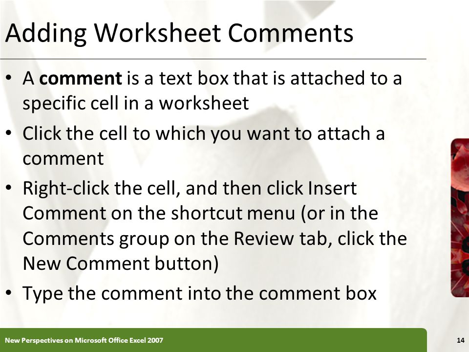 XP Adding Worksheet Comments A comment is a text box that is attached to a specific cell in a worksheet Click the cell to which you want to attach a comment Right-click the cell, and then click Insert Comment on the shortcut menu (or in the Comments group on the Review tab, click the New Comment button) Type the comment into the comment box New Perspectives on Microsoft Office Excel